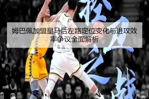 姆巴佩加盟皇马后左路定位变化与进攻效率争议全面解析