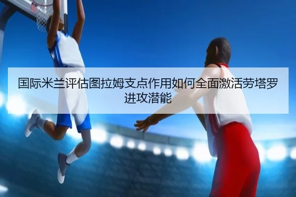 国际米兰评估图拉姆支点作用如何全面激活劳塔罗进攻潜能