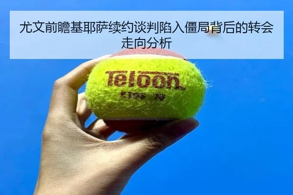 尤文前瞻基耶萨续约谈判陷入僵局背后的转会走向分析