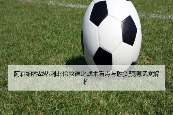 阿森纳客战热刺北伦敦德比战术看点与胜负预测深度解析